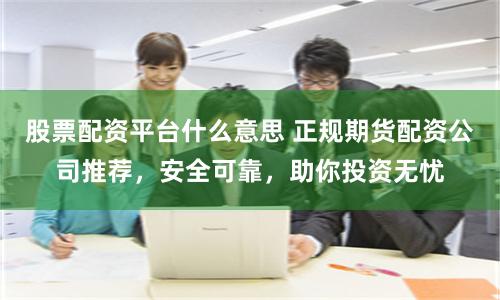 股票配资平台什么意思 正规期货配资公司推荐，安全可靠，助你投资无忧