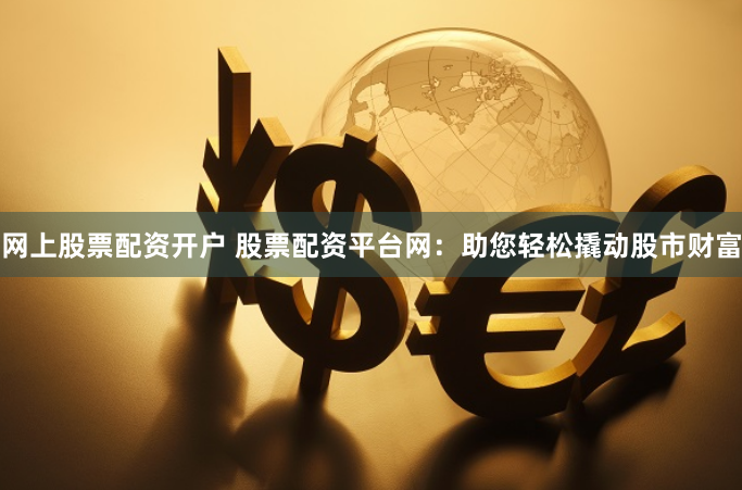 网上股票配资开户 股票配资平台网：助您轻松撬动股市财富