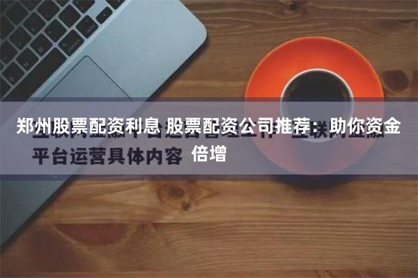 郑州股票配资利息 股票配资公司推荐：助你资金倍增