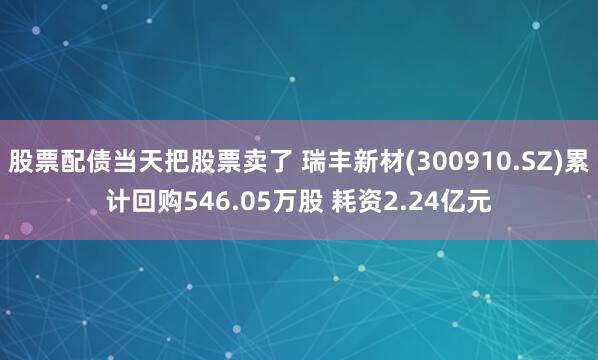 股票配债当天把股票卖了 瑞丰新材(300910.SZ)累计回购546.05万股 耗资2.24亿元