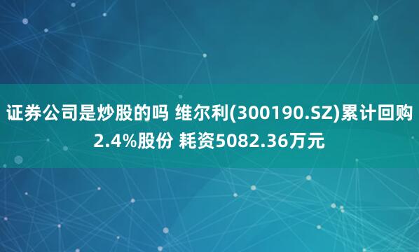 证券公司是炒股的吗 维尔利(300190.SZ)累计回购2.4%股份 耗资5082.36万元