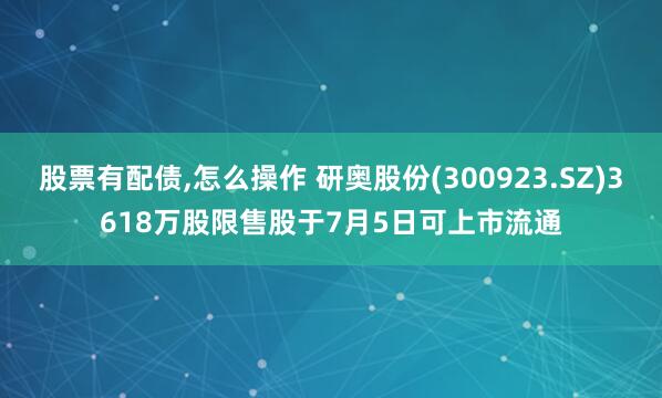 股票有配债,怎么操作 研奥股份(300923.SZ)3618万股限售股于7月5日可上市流通