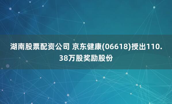 湖南股票配资公司 京东健康(06618)授出110.38万股奖励股份