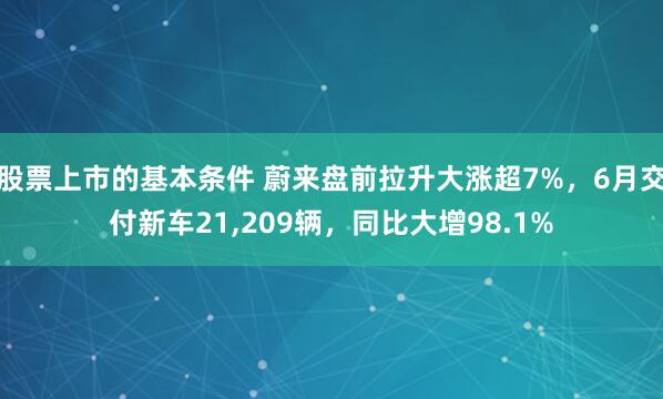 股票上市的基本条件 蔚来盘前拉升大涨超7%，6月交付新车21,209辆，同比大增98.1%