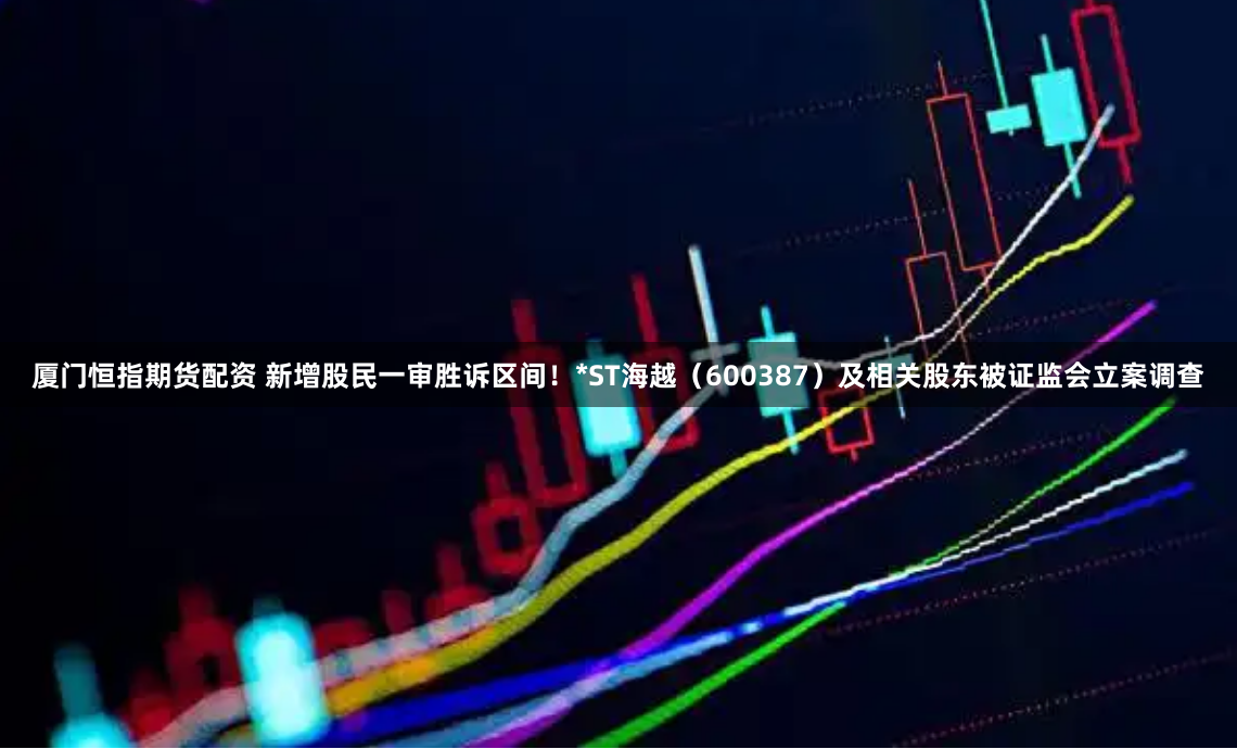 厦门恒指期货配资 新增股民一审胜诉区间！*ST海越（600387）及相关股东被证监会立案调查