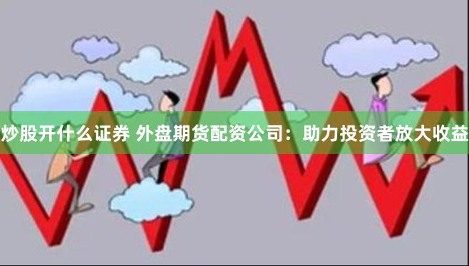炒股开什么证券 外盘期货配资公司：助力投资者放大收益