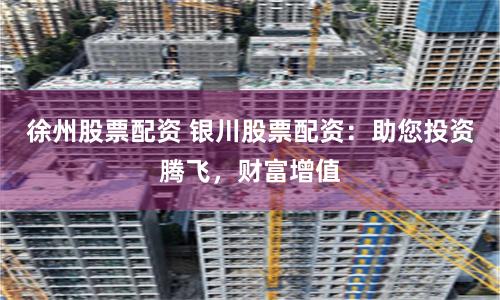 徐州股票配资 银川股票配资：助您投资腾飞，财富增值