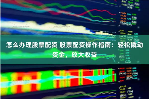 怎么办理股票配资 股票配资操作指南：轻松撬动资金，放大收益