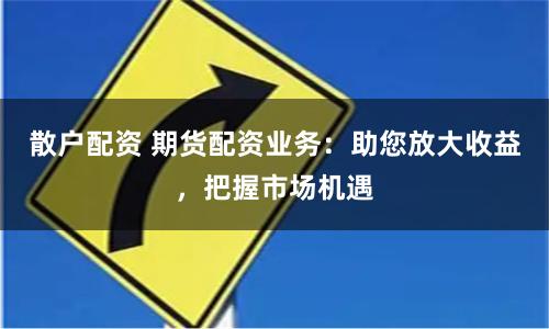 散户配资 期货配资业务：助您放大收益，把握市场机遇