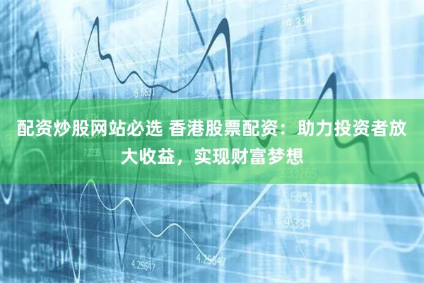 配资炒股网站必选 香港股票配资：助力投资者放大收益，实现财富梦想