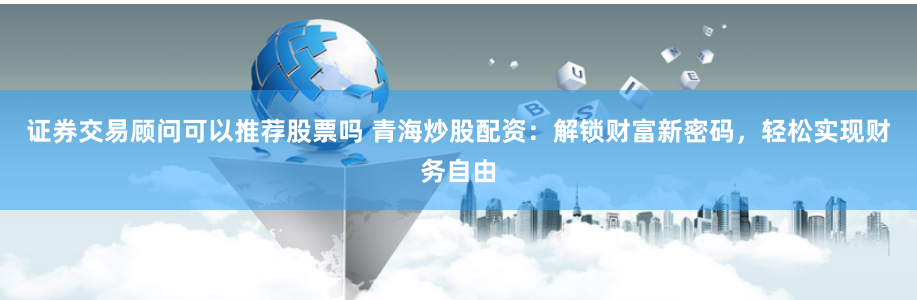 证券交易顾问可以推荐股票吗 青海炒股配资：解锁财富新密码，轻松实现财务自由