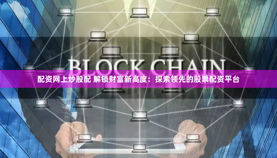 配资网上炒股配 解锁财富新高度：探索领先的股票配资平台