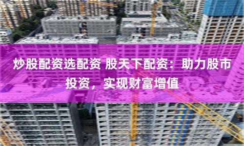 炒股配资选配资 股天下配资：助力股市投资，实现财富增值