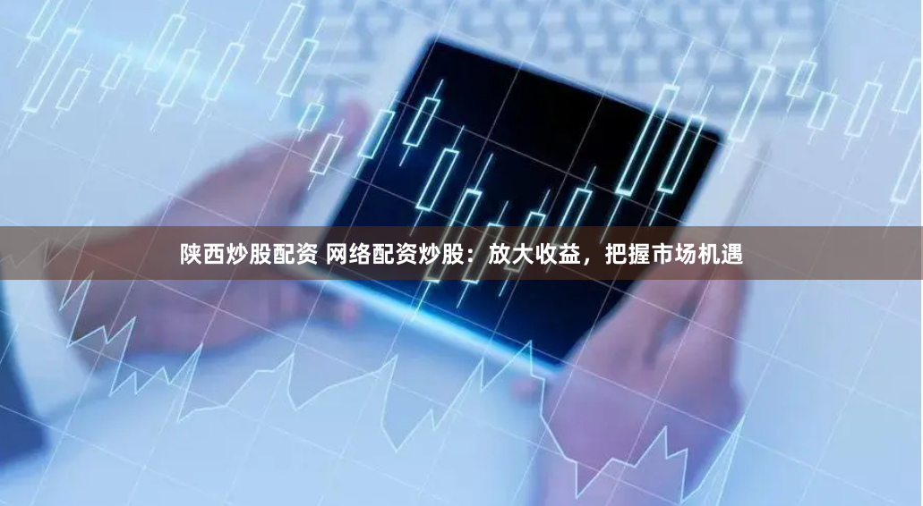 陕西炒股配资 网络配资炒股：放大收益，把握市场机遇
