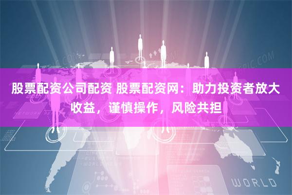 股票配资公司配资 股票配资网：助力投资者放大收益，谨慎操作，风险共担