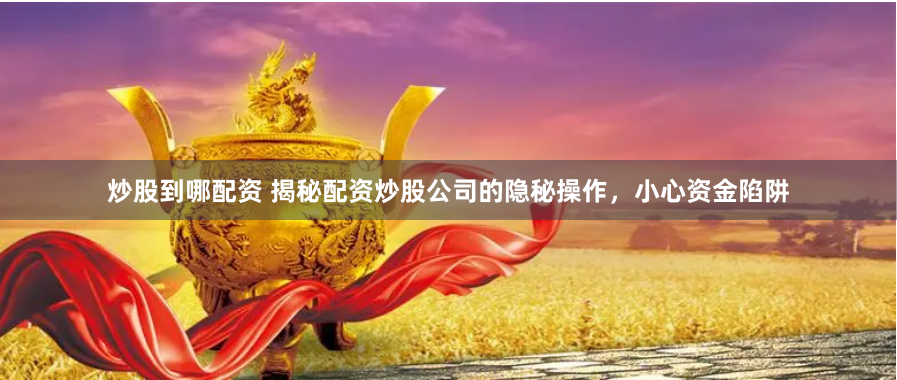 炒股到哪配资 揭秘配资炒股公司的隐秘操作，小心资金陷阱