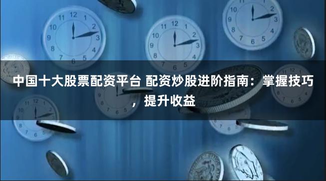 中国十大股票配资平台 配资炒股进阶指南：掌握技巧，提升收益