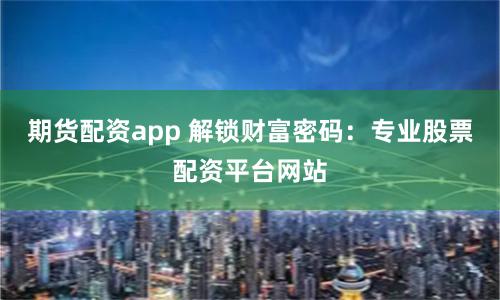 期货配资app 解锁财富密码：专业股票配资平台网站