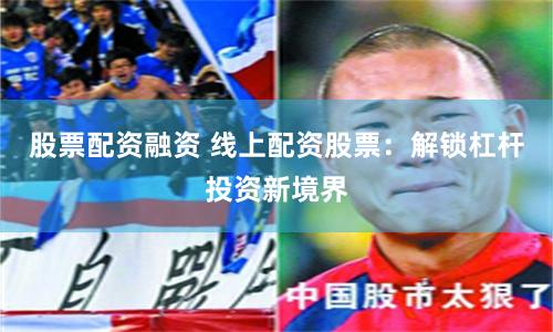 股票配资融资 线上配资股票：解锁杠杆投资新境界