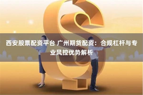 西安股票配资平台 广州期货配资：合规杠杆与专业风控优势解析