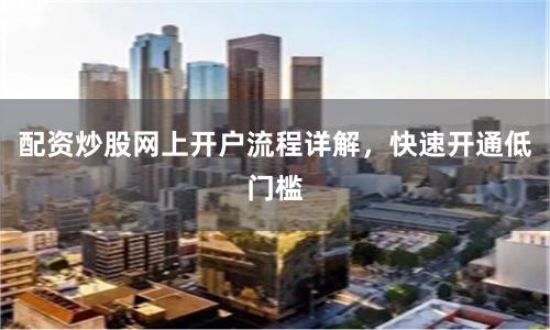 配资炒股网上开户流程详解，快速开通低门槛