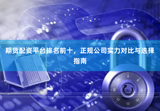 期货配资平台排名前十，正规公司实力对比与选择指南