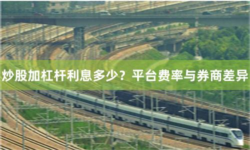 炒股加杠杆利息多少？平台费率与券商差异